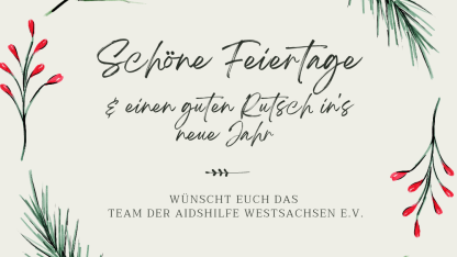 Auf einem hellengrauen Hintergrund ist ein Kranz aus Reisig und Mistelzweigen zu sehen. Innerhalb des Kreises steht in verschnörkelter Schrift "Schöne Feiertage und einen guten Rutsch ins neue Jahr." Unter einem kurzen Strich steht weiterhin "Wünscht das Team der Aidshilfe Westsachsen e.V."